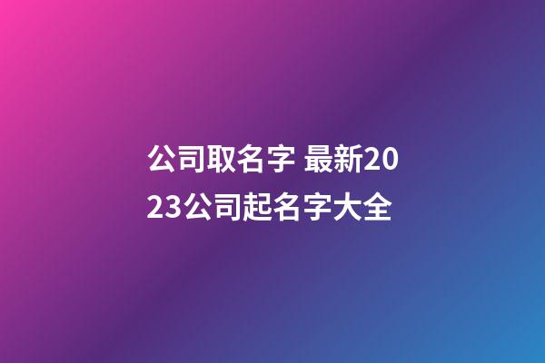 公司取名字 最新2023公司起名字大全-第1張-公司起名-玄機派